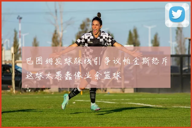 巴图姆发球踩线引争议帕金斯怒斥这球太愚蠢像业余篮球