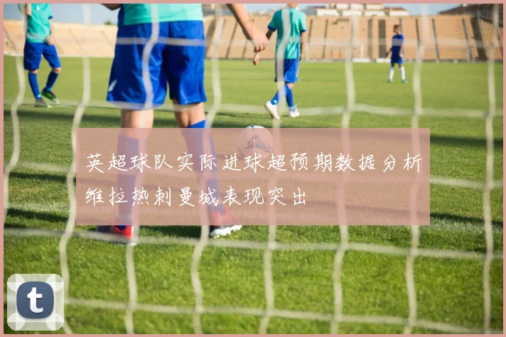 英超球队实际进球超预期数据分析维拉热刺曼城表现突出