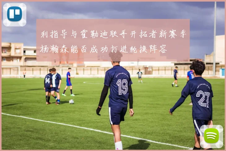 利指导与霍勒迪联手开拓者新赛季杨瀚森能否成功打进轮换阵容