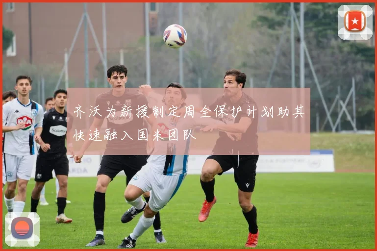 齐沃为新援制定周全保护计划助其快速融入国米团队