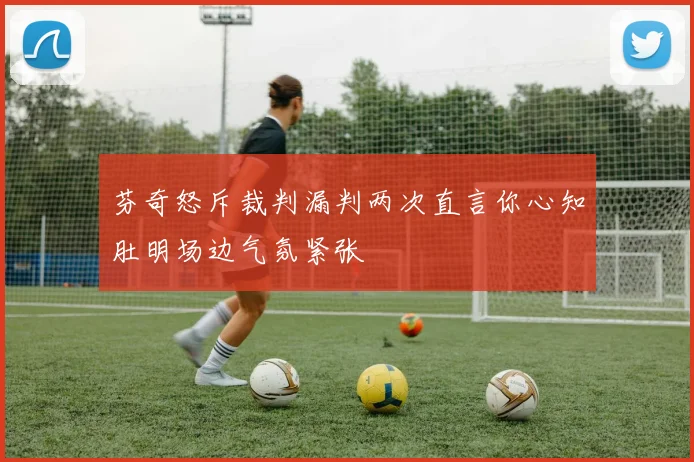 芬奇怒斥裁判漏判两次直言你心知肚明场边气氛紧张