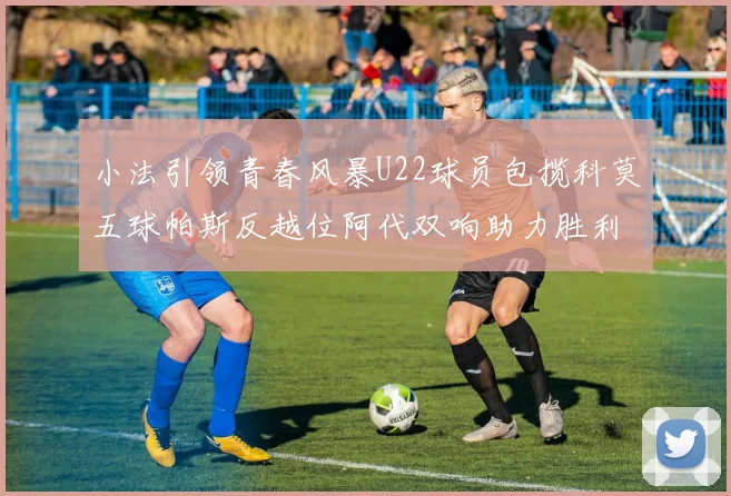 小法引领青春风暴U22球员包揽科莫五球帕斯反越位阿代双响助力胜利