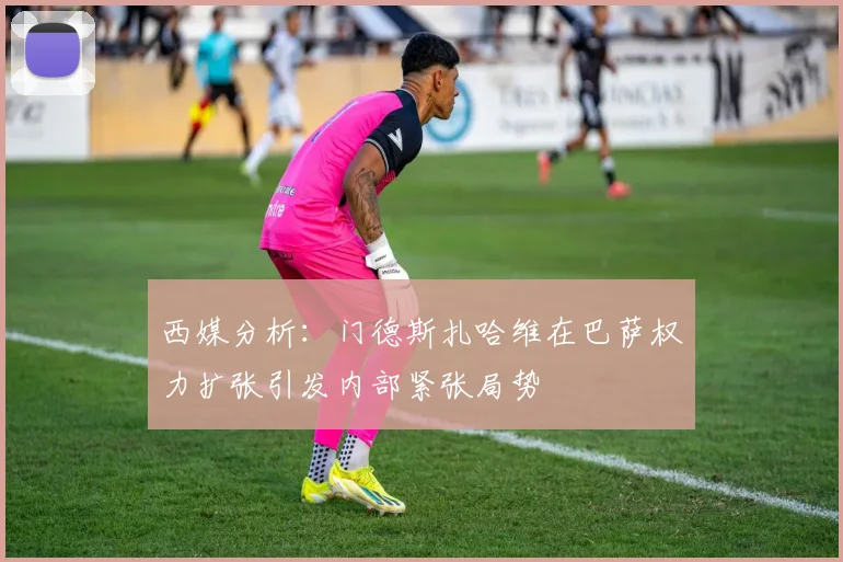 西媒分析：门德斯扎哈维在巴萨权力扩张引发内部紧张局势