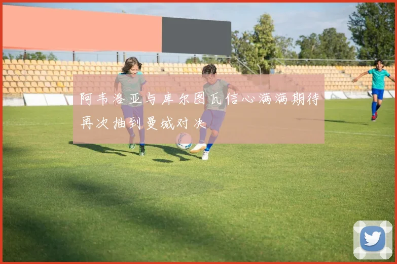 阿韦洛亚与库尔图瓦信心满满期待再次抽到曼城对决