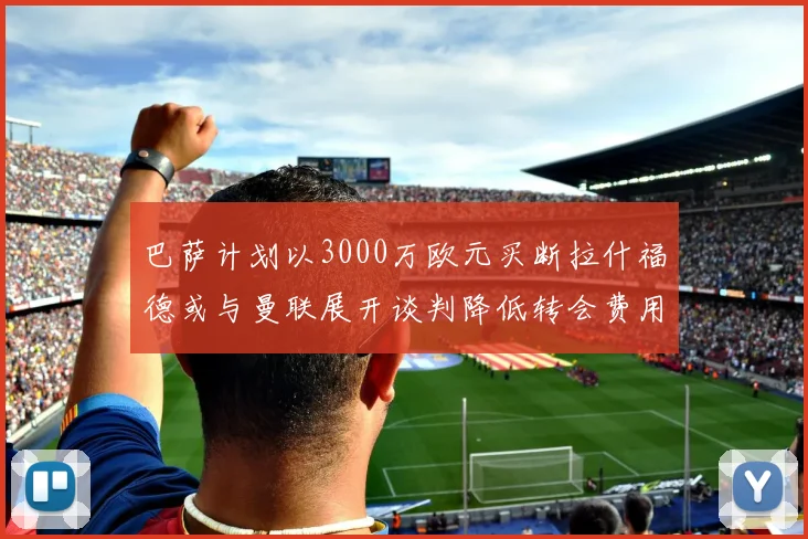 巴萨计划以3000万欧元买断拉什福德或与曼联展开谈判降低转会费用