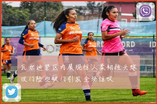 瓦尔迪禁区内展现惊人柔韧性头球攻门险些破门引发全场惊叹