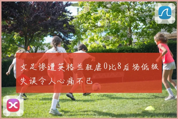 女足惨遭英格兰狂虐0比8后场低级失误令人心痛不已