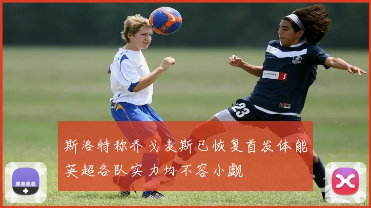 斯洛特称乔戈麦斯已恢复首发体能英超各队实力均不容小觑