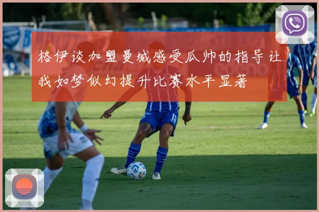 格伊谈加盟曼城感受瓜帅的指导让我如梦似幻提升比赛水平显著