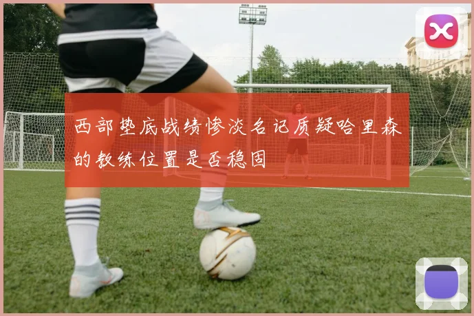 西部垫底战绩惨淡名记质疑哈里森的教练位置是否稳固