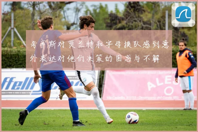 考辛斯对莫兰特和字母换队感到意外表达对他们决策的困惑与不解
