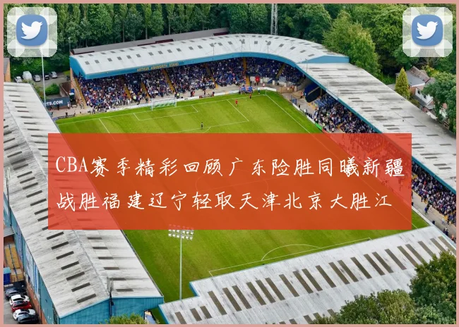CBA赛季精彩回顾广东险胜同曦新疆战胜福建辽宁轻取天津北京大胜江苏