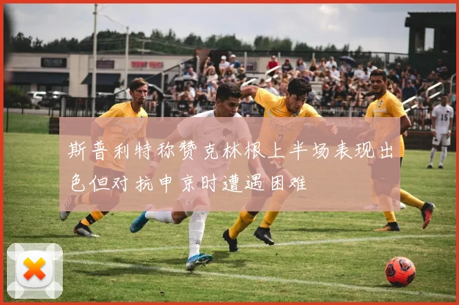斯普利特称赞克林根上半场表现出色但对抗申京时遭遇困难