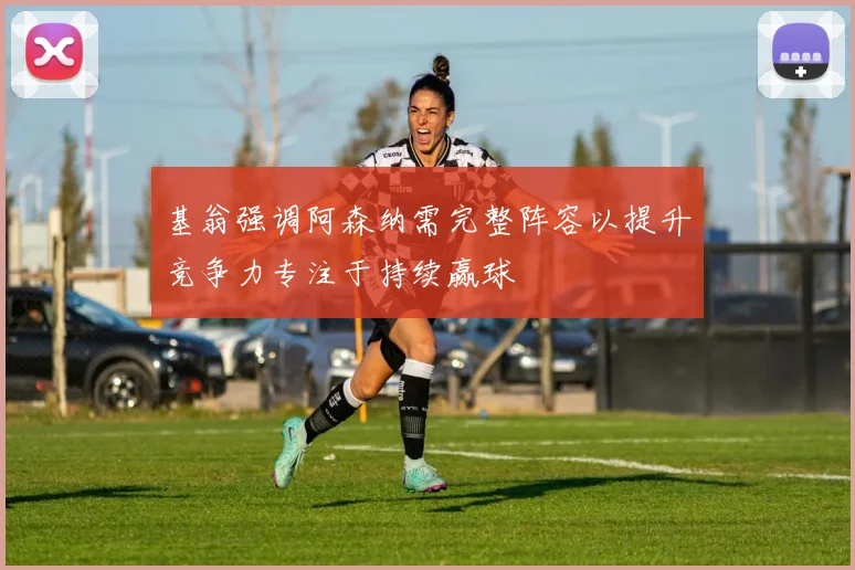 基翁强调阿森纳需完整阵容以提升竞争力专注于持续赢球