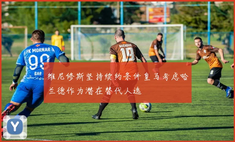 维尼修斯坚持续约条件皇马考虑哈兰德作为潜在替代人选
