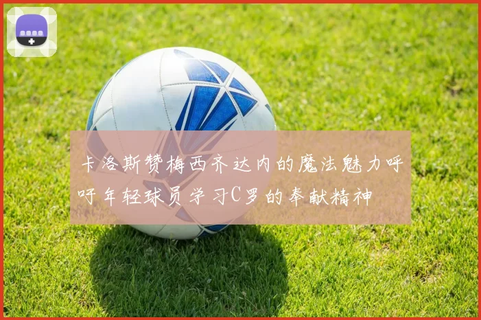 卡洛斯赞梅西齐达内的魔法魅力呼吁年轻球员学习C罗的奉献精神