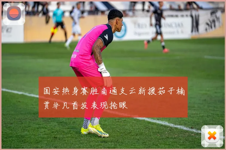 国安热身赛胜南通支云新援茹子楠贾非凡首发表现抢眼