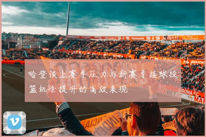 哈登谈上赛季压力与新赛季接球投篮机会提升的高效表现