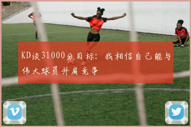 KD谈31000分目标：我相信自己能与伟大球员并肩竞争