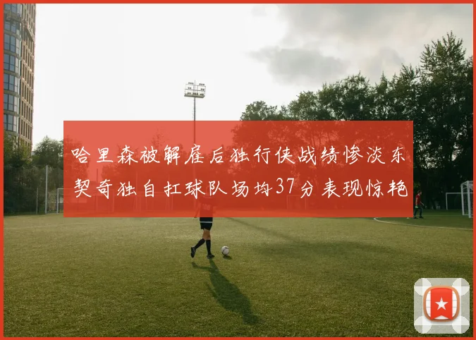 哈里森被解雇后独行侠战绩惨淡东契奇独自扛球队场均37分表现惊艳